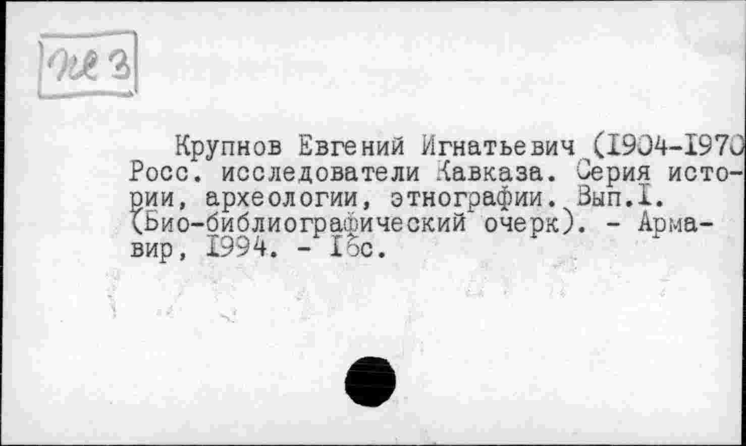 ﻿Крупнов Евгений Игнатьевич (1904-197 Росс, исследователи Кавказа. Серия исто^ рии, археологии, этнографии. Зып.1. (Био-библиографический очерк). - Армавир, 1994. - loo.